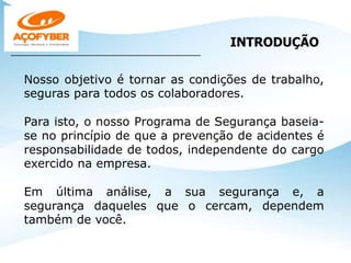 Nosso objetivo é tornar as condições de trabalho,
seguras para todos os colaboradores.
Para isto, o nosso Programa de Segurança baseia-
se no princípio de que a prevenção de acidentes é
responsabilidade de todos, independente do cargo
exercido na empresa.
Em última análise, a sua segurança e, a
segurança daqueles que o cercam, dependem
também de você.
INTRODUÇÃO
___________________________________________________
 
