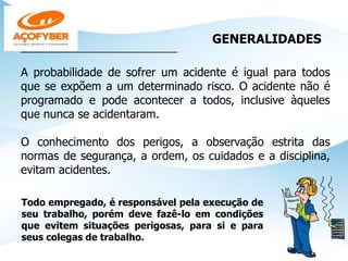 GENERALIDADES
______________________________________
A probabilidade de sofrer um acidente é igual para todos
que se expõem a um determinado risco. O acidente não é
programado e pode acontecer a todos, inclusive àqueles
que nunca se acidentaram.
O conhecimento dos perigos, a observação estrita das
normas de segurança, a ordem, os cuidados e a disciplina,
evitam acidentes.
Todo empregado, é responsável pela execução de
seu trabalho, porém deve fazê-lo em condições
que evitem situações perigosas, para si e para
seus colegas de trabalho.
 