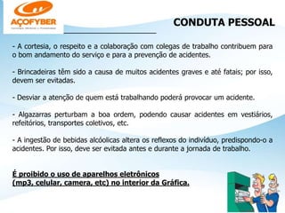 CONDUTA PESSOAL
________________________________
- A cortesia, o respeito e a colaboração com colegas de trabalho contribuem para
o bom andamento do serviço e para a prevenção de acidentes.
- Brincadeiras têm sido a causa de muitos acidentes graves e até fatais; por isso,
devem ser evitadas.
- Desviar a atenção de quem está trabalhando poderá provocar um acidente.
- Algazarras perturbam a boa ordem, podendo causar acidentes em vestiários,
refeitórios, transportes coletivos, etc.
- A ingestão de bebidas alcóolicas altera os reflexos do indivíduo, predispondo-o a
acidentes. Por isso, deve ser evitada antes e durante a jornada de trabalho.
É proibido o uso de aparelhos eletrônicos
(mp3, celular, camera, etc) no interior da Gráfica.
 
