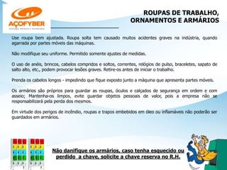 ROUPAS DE TRABALHO,
ORNAMENTOS E ARMÁRIOS
______________________________
Use roupa bem ajustada. Roupa solta tem causado muitos acidentes graves na indústria, quando
agarrada por partes móveis das máquinas.
Não modifique seu uniforme. Permitido somente ajustes de medidas.
O uso de anéis, brincos, cabelos compridos e soltos, correntes, relógios de pulso, braceletes, sapato de
salto alto, etc., podem provocar lesões graves. Retire-os antes de iniciar o trabalho.
Prenda os cabelos longos - impedindo que fique exposto junto a máquina que apresenta partes móveis.
Os armários são próprios para guardar as roupas, óculos e calçados de segurança em ordem e com
asseio; Mantenha-os limpos, evite guardar objetos pessoais de valor, pois a empresa não se
responsabilizará pela perda dos mesmos.
Em virtude dos perigos de incêndio, roupas e trapos embebidos em óleo ou inflamáveis não poderão ser
guardados em armários.
Não danifique os armários, caso tenha esquecido ou
perdido a chave, solicite a chave reserva no R.H.
 