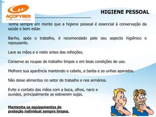 HIGIENE PESSOAL
___________________________________
Tenha sempre em mente que a higiene pessoal é essencial à conservação da
saúde e bem estar.
Banho, após o trabalho, é recomendado pelo seu aspecto higiênico e
repousante.
Lave as mãos e o rosto antes das refeições.
Conserve as roupas de trabalho limpas e em boas condições de uso.
Melhore sua aparência mantendo o cabelo, a barba e as unhas aparados.
Não deixe alimentos no setor de trabalho e nos armários.
Evite o contato das mãos com a boca, olhos, nariz e
ouvidos, principalmente se estiverem sujas.
Mantenha os equipamentos de
proteção individual sempre limpos.
 