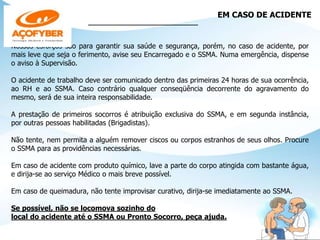EM CASO DE ACIDENTE
_____________________________
Nossos esforços são para garantir sua saúde e segurança, porém, no caso de acidente, por
mais leve que seja o ferimento, avise seu Encarregado e o SSMA. Numa emergência, dispense
o aviso à Supervisão.
O acidente de trabalho deve ser comunicado dentro das primeiras 24 horas de sua ocorrência,
ao RH e ao SSMA. Caso contrário qualquer conseqüência decorrente do agravamento do
mesmo, será de sua inteira responsabilidade.
A prestação de primeiros socorros é atribuição exclusiva do SSMA, e em segunda instância,
por outras pessoas habilitadas (Brigadistas).
Não tente, nem permita a alguém remover ciscos ou corpos estranhos de seus olhos. Procure
o SSMA para as providências necessárias.
Em caso de acidente com produto químico, lave a parte do corpo atingida com bastante água,
e dirija-se ao serviço Médico o mais breve possível.
Em caso de queimadura, não tente improvisar curativo, dirija-se imediatamente ao SSMA.
Se possível, não se locomova sozinho do
local do acidente até o SSMA ou Pronto Socorro, peça ajuda.
 