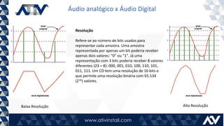 Áudio analógico x Áudio Digital
Resolução
Refere-se ao número de bits usados para
representar cada amostra. Uma amostra
representada por apenas um bit poderia receber
apenas dois valores: "0" ou "1". Já uma
representação com 3 bits poderia receber 8 valores
diferentes (23 = 8): 000, 001, 010, 100, 110, 101,
011, 111. Um CD tem uma resolução de 16 bits o
que permite uma resolução binária com 65.534
(216) valores.
Baixa Resolução Alta Resolução
 