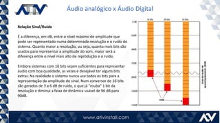 Áudio analógico x Áudio Digital
Relação Sinal/Ruído
É a diferença, em dB, entre o nível máximo de amplitude que
pode ser representado numa determinada resolução e o ruído do
sistema. Quanto maior a resolução, ou seja, quanto mais bits são
usados para representar a amplitude do som, maior será a
diferença entre o nível mais alto de reprodução e o ruído.
Embora sistemas com 16 bits sejam suficientes para representar
áudio com boa qualidade, às vezes é desejável ter alguns bits
extras. Na realidade o sistema nunca usa todos os bits para a
representação da amplitude do sinal. Num conversor de 16 bits
são gerados de 3 a 6 dB de ruído, o que já "rouba" 1 bit da
resolução e diminui a faixa de dinâmica usável de 96 dB para
90dB.
 