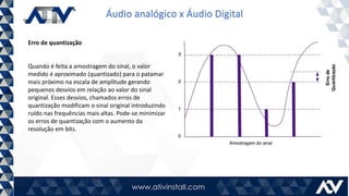 Áudio analógico x Áudio Digital
Erro de quantização
Quando é feita a amostragem do sinal, o valor
medido é aproximado (quantizado) para o patamar
mais próximo na escala de amplitude gerando
pequenos desvios em relação ao valor do sinal
original. Esses desvios, chamados erros de
quantização modificam o sinal original introduzindo
ruído nas frequências mais altas. Pode-se minimizar
os erros de quantização com o aumento da
resolução em bits.
 