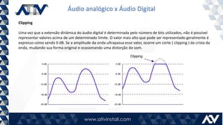 Áudio analógico x Áudio Digital
Clipping
Uma vez que a extensão dinâmica do áudio digital é determinada pelo número de bits utilizados, não é possível
representar valores acima de um determinado limite. O valor mais alto que pode ser representado geralmente é
expresso como sendo 0 dB. Se a amplitude da onda ultrapassa esse valor, ocorre um corte ( clipping ) da crista da
onda, mudando sua forma original e ocasionando uma distorção do som.
 