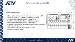 Apresentação Mixer X32
Especificações Principais:
• 32 canais de entrada, canais 8 auxiliares, canais de retorno 8 fx
• AD/DA: 24 bits @ 44.1 / 48 kHz, 114 dB gama dinâmica
• I / O latência (entrada consola para a saída) 0,8 ms
• Pré: THD + ruído, 20 dB, 0 dBu fora <0,006% A-weighted
• nível máximo de entrada não clipe, XLR + 23 dBu
• A gama de frequências, @ taxa de amostragem 48 kHz, 0 dB para
-1 dB 10 Hz - 22 kHz
• nível de saída, XLR, nom./max. + 4 dBu / 21 dBu
• Consumo de energia 120 W
 