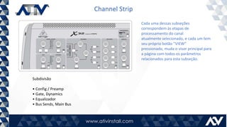 Channel Strip
Subdivisão
• Config / Preamp
• Gate, Dynamics
• Equalizador
• Bus Sends, Main Bus
Cada uma dessas subseções
correspondem às etapas de
processamento do canal
atualmente selecionado, e cada um tem
seu próprio botão “VIEW”
pressionado, muda o visor principal para
a página com todos os parâmetros
relacionados para esta subseção.
 