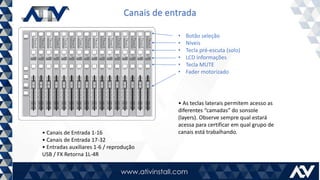 Canais de entrada
• Canais de Entrada 1-16
• Canais de Entrada 17-32
• Entradas auxiliares 1-6 / reprodução
USB / FX Retorna 1L-4R
• Botão seleção
• Níveis
• Tecla pré-escuta (solo)
• LCD informações
• Tecla MUTE
• Fader motorizado
• As teclas laterais permitem acesso as
diferentes “camadas” do sonsole
(layers). Observe sempre qual estará
acessa para certificar em qual grupo de
canais está trabalhando.
 