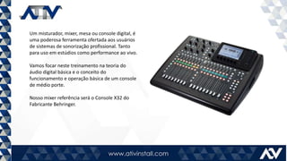 Um misturador, mixer, mesa ou console digital, é
uma poderosa ferramenta ofertada aos usuários
de sistemas de sonorização profissional. Tanto
para uso em estúdios como performance ao vivo.
Vamos focar neste treinamento na teoria do
áudio digital básica e o conceito do
funcionamento e operação básica de um console
de médio porte.
Nosso mixer referência será o Console X32 do
Fabricante Behringer.
 