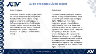 Áudio analógico x Áudio Digital
Áudio Analógico:
Chamamos de áudio analógico todo o sinal
de áudio que depois ter passado por um
transdutor ( transformação de energia
acústica em corrente elétrica) passa a
trafegar em componentes eletrônicos de
maneira análoga a energia acústica. Este
sinal terão então suas amostra fielmente
representadas , quanto a frequências,
resolução ( da captação ) e intensidade. (
níveis).
Áudio Digital
Em um sistema de áudio digital, um sinal
elétrico analógico representando o som é
convertido com um conversor analógico-
digital (ADC) em um sinal digital,
tipicamente usando a modulação por
código de pulso . Este sinal digital pode
então ser gravado, editado, modificado e
copiado usando computadores , máquinas
de reprodução de áudio e outras
ferramentas digitais. Em equipamentos
digitais sempre teremos na entrada dos
sinais conversores ADC, em toda a cadeia
de processamento interno existirá uma
representação digital do sinal , trafegando
em bits, e por fim um DAC tornará o sinal
digital novamente.
 