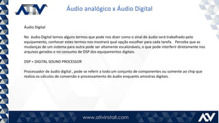 Áudio analógico x Áudio Digital
Áudio Digital
No áudio Digital temos alguns termos que pode nos dizer como o sinal de áudio será trabalhado pelo
equipamento, conhecer estes termos nos mostrará qual opção escolher para cada tarefa. Perceba que as
mudanças de um sistema para outra pode ser altamente escalonáveis, o que pode interferir diretamente nos
arquivos gerados e no consumo de DSP dos equipamentos digitais.
DSP = DIGITAL SOUND PROCESSOR
Processador de áudio digital , pode se referir a todo um conjunto de componentes ou somente ao chip que
realiza os cálculos de conversão e processamento do áudio enquanto amostras digitais .
 