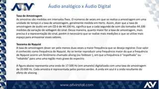 Áudio analógico x Áudio Digital
Taxa de Amostragem
As amostras são medidas em intervalos fixos. O números de vezes em que se realiza a amostragem em uma
unidade de tempo é a taxa de amostragem, geralmente medida em Hertz. Assim, dizer que a taxa de
amostragem de áudio em um CD é de 44.100 Hz, significa que a cada segundo de som são tomadas 44.100
medidas da variação de voltagem do sinal. Dessa maneira, quanto maior for a taxa de amostragem, mais
precisa é a representação do sinal, porém é necessário que se realize mais medições e que se utilize mais
espaço para armazenar esses valores.
Teorema de Nyquist
A taxa de amostragem dever ser pelo menos duas vezes a maior frequência que se deseja registrar. Esse valor
é conhecido como frequência de Nyquist. Ao se tentar reproduzir uma frequência maior do que a frequência
de Nyquist ocorre um fenômeno chamado alising (ou foldover ), em que a frequência é "espelhada" ou
"rebatida" para uma uma região mais grave do espectro.
A figura abaixo representa uma onda de 17.500 Hz (em amarelo) digitalizada com uma taxa de amostragem
de 20.000 Hz. Cada amostra é representada pelos pontos verdes. A onda em azul é a onda resultante do
efeito de aliasing .
 