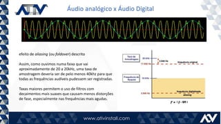 Áudio analógico x Áudio Digital
efeito de aliasing (ou foldover) descrito
Assim, como ouvimos numa faixa que vai
aproximadamente de 20 a 20kHz, uma taxa de
amostragem deveria ser de pelo menos 40khz para que
todas as frequências audíveis pudessem ser registradas.
Taxas maiores permitem o uso de filtros com
decaimentos mais suaves que causam menos distorções
de fase, especialmente nas frequências mais agudas.
 