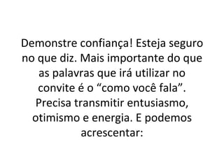 Demonstre confiança! Esteja seguro no que diz. Mais importante do que as palavras que irá utilizar no convite é o “como você fala”. Precisa transmitir entusiasmo, otimismo e energia. E podemos acrescentar: 