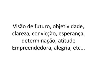 Visão de futuro, objetividade, clareza, convicção, esperança, determinação, atitude Empreendedora, alegria, etc... 