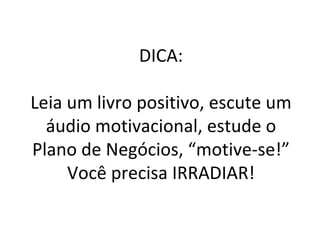 DICA: Leia um livro positivo, escute um áudio motivacional, estude o Plano de Negócios, “motive-se!” Você precisa IRRADIAR! 