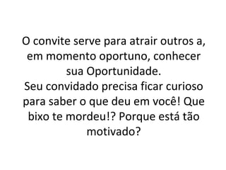 O convite serve para atrair outros a, em momento oportuno, conhecer sua Oportunidade. Seu convidado precisa ficar curioso para saber o que deu em você! Que bixo te mordeu!? Porque está tão motivado? 