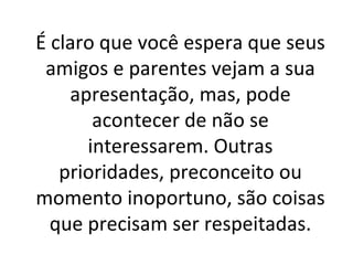 É claro que você espera que seus amigos e parentes vejam a sua apresentação, mas, pode acontecer de não se interessarem. Outras prioridades, preconceito ou momento inoportuno, são coisas que precisam ser respeitadas. 