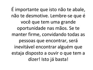 É importante que isto não te abale, não te desmotive. Lembre-se que é você que tem uma grande oportunidade nas mãos. Se te manter firme, convidando todas as pessoas que encontrar, será inevitável encontrar alguém que estaja disposto a ouvir o que tem a dizer! Isto já basta! 