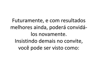 Futuramente, e com resultados melhores ainda, poderá convidá-los novamente. Insistindo demais no convite, você pode ser visto como: 