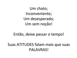 Um chato; Inconveniente; Um desesperado; Um sem noção! Então, deixe passar o tempo! Suas ATITUDES falam mais que suas PALAVRAS! 