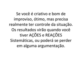 Se você é criativo e bom de improviso, ótimo, mas precisa realmente ter controle da situação. Os resultados virão quando você tiver AÇÕES e REAÇÕES Sistemáticas, ou poderá se perder em alguma argumentação. 