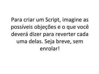 Para criar um Script, imagine as possíveis objeções e o que você deverá dizer para reverter cada uma delas. Seja breve, sem enrolar! 