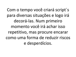 Com o tempo você criará script´s para diversas situações e logo irá decorá-las. Num primeiro momento você irá achar isso repetitivo, mas procure encarar como uma forma de reduzir riscos e desperdícios. 