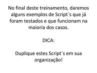 No final deste treinamento, daremos alguns exemplos de Script´s que já foram testados e que funcionam na maioria dos casos. DICA: Duplique estes Script´s em sua organização! 