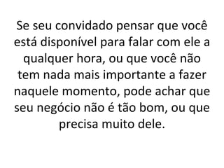 Se seu convidado pensar que você está disponível para falar com ele a qualquer hora, ou que você não tem nada mais importante a fazer naquele momento, pode achar que seu negócio não é tão bom, ou que precisa muito dele. 
