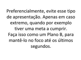 Preferencialmente, evite esse tipo de apresentação. Apenas em caso extremo, quando por exemplo tiver uma meta a cumprir. Faça isso como um Plano B, para mantê-lo no foco até os últimos segundos. 