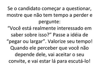 Se o candidato começar a questionar, mostre que não tem tempo a perder e pergunte: “Você está realmente interessado em saber sobre isso?” Passe a idéia de “pegar ou largar”. Valorize seu tempo! Quando ele perceber que você não depende dele, vai aceitar o seu convite, e vai estar lá para escutá-lo! 