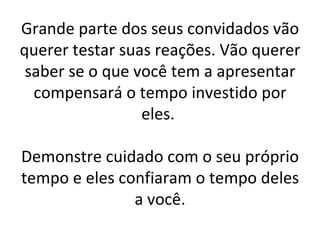 Grande parte dos seus convidados vão querer testar suas reações. Vão querer saber se o que você tem a apresentar compensará o tempo investido por eles.  Demonstre cuidado com o seu próprio tempo e eles confiaram o tempo deles a você. 