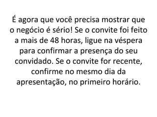 É agora que você precisa mostrar que o negócio é sério! Se o convite foi feito a mais de 48 horas, ligue na véspera para confirmar a presença do seu convidado. Se o convite for recente, confirme no mesmo dia da apresentação, no primeiro horário. 