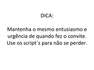 DICA: Mantenha o mesmo entusiasmo e urgência de quando fez o convite. Use os script´s para não se perder. 