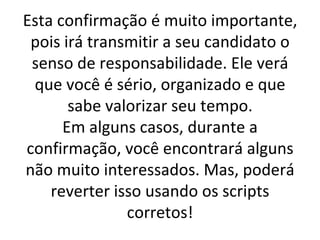 Esta confirmação é muito importante, pois irá transmitir a seu candidato o senso de responsabilidade. Ele verá que você é sério, organizado e que sabe valorizar seu tempo. Em alguns casos, durante a confirmação, você encontrará alguns não muito interessados. Mas, poderá reverter isso usando os scripts corretos! 