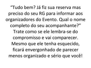 “ Tudo bem? Já fiz sua reserva mas preciso do seu RG para informar aos organizadores do Evento. Qual o nome completo do seu acompanhante?” Trate como se ele lembra-se do compromisso e vai comparecer. Mesmo que ele tenha esquecido, ficará envergonhado de parecer menos organizado e sério que você! 