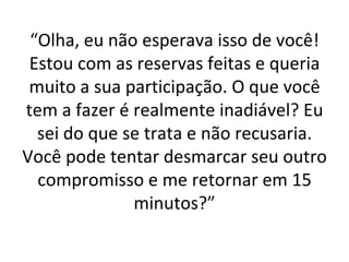 “ Olha, eu não esperava isso de você! Estou com as reservas feitas e queria muito a sua participação. O que você tem a fazer é realmente inadiável? Eu sei do que se trata e não recusaria. Você pode tentar desmarcar seu outro compromisso e me retornar em 15 minutos?” 