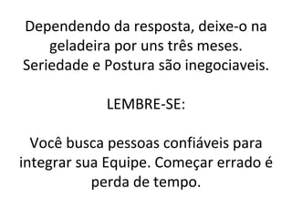 Dependendo da resposta, deixe-o na geladeira por uns três meses. Seriedade e Postura são inegociaveis. LEMBRE-SE: Você busca pessoas confiáveis para integrar sua Equipe. Começar errado é perda de tempo. 