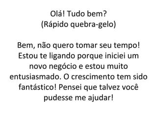 Olá! Tudo bem? (Rápido quebra-gelo) Bem, não quero tomar seu tempo! Estou te ligando porque iniciei um novo negócio e estou muito entusiasmado. O crescimento tem sido fantástico! Pensei que talvez você pudesse me ajudar! 
