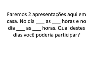 Faremos 2 apresentações aqui em casa. No dia ___ as ___ horas e no dia ___ as ___ horas. Qual destes dias você poderia participar? 
