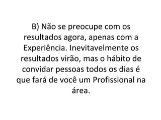 B) Não se preocupe com os resultados agora, apenas com a Experiência. Inevitavelmente os resultados virão, mas o hábito de convidar pessoas todos os dias é que fará de você um Profissional na área. 