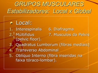 GRUPOS MUSCULARES
Estabilizadores: Local x Global
   Local:
1. Interespinalis     6. Diafragma
2. I Múltifidus       7. Musculos da Pelvis
   I
   
     (pelvic floor).
3. Quadratus Lumborum (fibras mediais)
4. Transverso Abdominal
5. Oblíquo Interno (fibra inseridas na
     faixa tóraco-lombar).
 