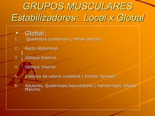 GRUPOS MUSCULARES
Estabilizadores: Local x Global
         Global:
1.       Quadratus Lumborum ( fibras laterais)

2.       Recto Abdominal
     I
3.   I   Oblíquo Externo

4.      Oblíquo Interno

5.       Eretores da coluna vertebral ( Erector Spinae)

6.       Adutores, Quadríceps,Isquiotibialis ( hamstrings), Glúteo
         Máximo.
 