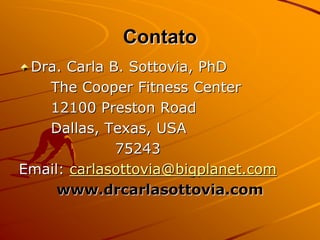 Contato
 Dra. Carla B. Sottovia, PhD
   The Cooper Fitness Center
   12100 Preston Road
   Dallas, Texas, USA
             75243
Email: carlasottovia@bigplanet.com
     www.drcarlasottovia.com
 