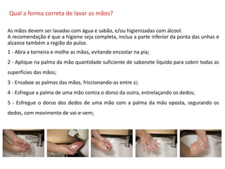 O QUE É CIPA?
Qual a forma correta de lavar as mãos?
As mãos devem ser lavadas com água e sabão, e/ou higienizadas com álcool.
A recomendação é que a higiene seja completa, inclua a parte inferior da ponta das unhas e
alcance também a região do pulso.
1 - Abra a torneira e molhe as mãos, evitando encostar na pia;
2 - Aplique na palma da mão quantidade suficiente de sabonete líquido para cobrir todas as
superfícies das mãos;
3 - Ensaboe as palmas das mãos, friccionando-as entre si;
4 - Esfregue a palma de uma mão contra o dorso da outra, entrelaçando os dedos;
5 - Esfregue o dorso dos dedos de uma mão com a palma da mão oposta, segurando os
dedos, com movimento de vai-e-vem;
 