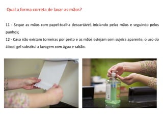 O QUE É CIPA?
Qual a forma correta de lavar as mãos?
11 - Seque as mãos com papel-toalha descartável, iniciando pelas mãos e seguindo pelos
punhos;
12 - Caso não existam torneiras por perto e as mãos estejam sem sujeira aparente, o uso do
álcool gel substitui a lavagem com água e sabão.
 