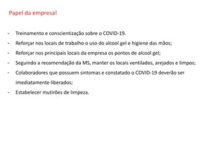 O QUE É CIPA?
Papel da empresa!
- Treinamento e conscientização sobre o COVID-19.
- Reforçar nos locais de trabalho o uso do alcool gel e higiene das mãos;
- Reforçar nos principais locais da empresa os pontos de alcool gel;
- Seguindo a recomendação da MS, manter os locais ventilados, arejados e limpos;
- Colaboradores que possuem sintomas e constatado o COVID-19 deverão ser
imediatamente liberados;
- Estabelecer mutirões de limpeza.
 
