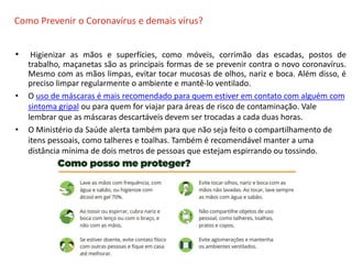 O QUE É CIPA?
Como Prevenir o Coronavírus e demais vírus?
• Higienizar as mãos e superfícies, como móveis, corrimão das escadas, postos de
trabalho, maçanetas são as principais formas de se prevenir contra o novo coronavírus.
Mesmo com as mãos limpas, evitar tocar mucosas de olhos, nariz e boca. Além disso, é
preciso limpar regularmente o ambiente e mantê-lo ventilado.
• O uso de máscaras é mais recomendado para quem estiver em contato com alguém com
sintoma gripal ou para quem for viajar para áreas de risco de contaminação. Vale
lembrar que as máscaras descartáveis devem ser trocadas a cada duas horas.
• O Ministério da Saúde alerta também para que não seja feito o compartilhamento de
itens pessoais, como talheres e toalhas. Também é recomendável manter a uma
distância mínima de dois metros de pessoas que estejam espirrando ou tossindo.
 